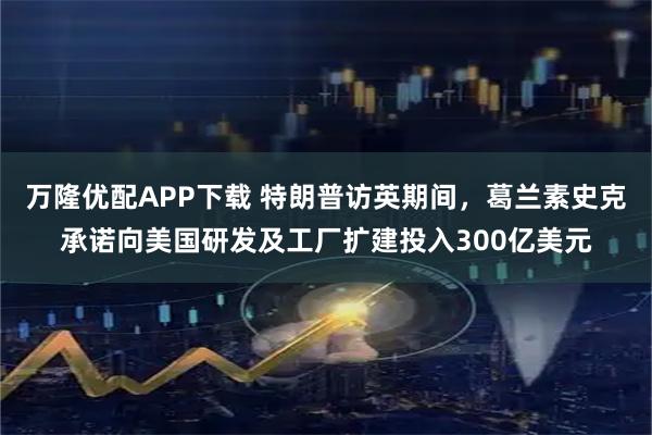万隆优配APP下载 特朗普访英期间，葛兰素史克承诺向美国研发及工厂扩建投入300亿美元