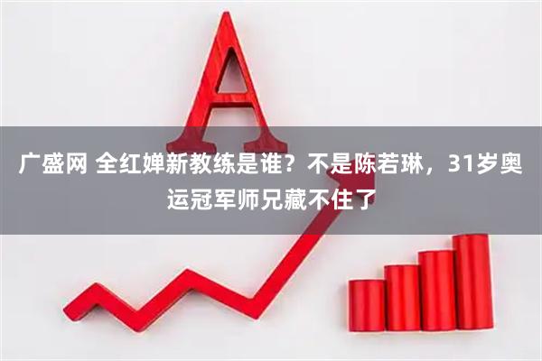 广盛网 全红婵新教练是谁？不是陈若琳，31岁奥运冠军师兄藏不住了