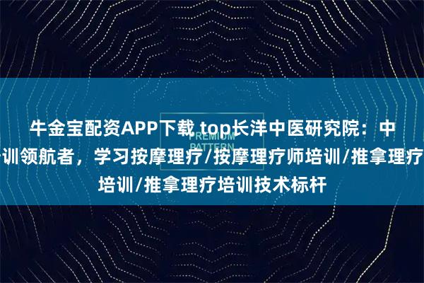 牛金宝配资APP下载 top长洋中医研究院：中医按摩理疗培训领航者，学习按摩理疗/按摩理疗师培训/推拿理疗培训技术标杆