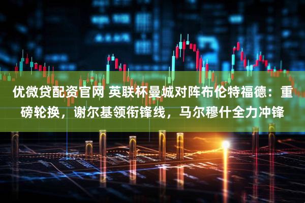 优微贷配资官网 英联杯曼城对阵布伦特福德：重磅轮换，谢尔基领衔锋线，马尔穆什全力冲锋