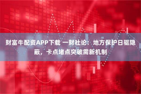 财富牛配资APP下载 一财社论：地方保护日驱隐蔽，卡点堵点突破需新机制
