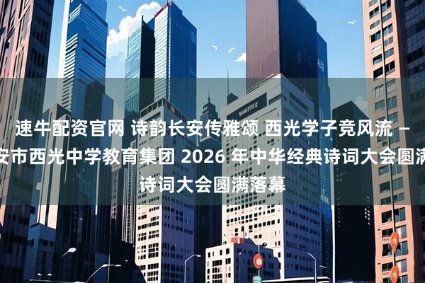 速牛配资官网 诗韵长安传雅颂 西光学子竞风流 —— 西安市西光中学教育集团 2026 年中华经典诗词大会圆满落幕