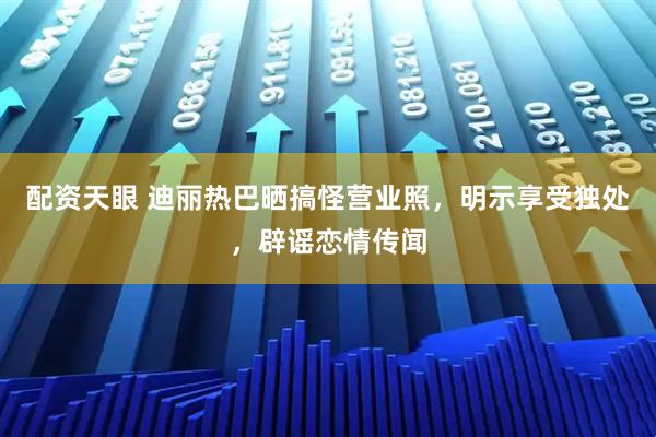 配资天眼 迪丽热巴晒搞怪营业照，明示享受独处，辟谣恋情传闻