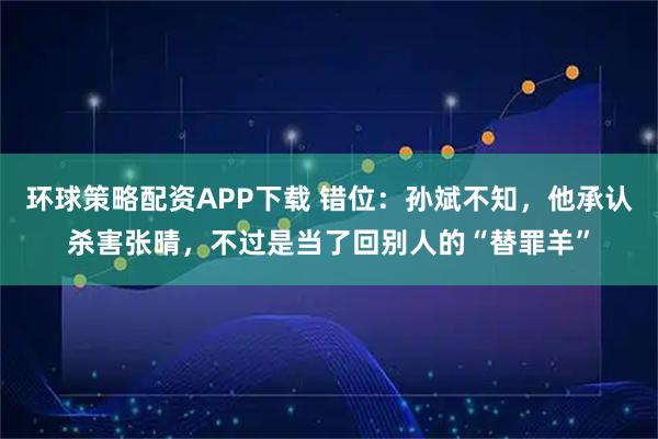 环球策略配资APP下载 错位：孙斌不知，他承认杀害张晴，不过是当了回别人的“替罪羊”