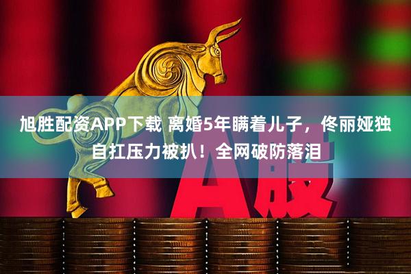 旭胜配资APP下载 离婚5年瞒着儿子，佟丽娅独自扛压力被扒！全网破防落泪